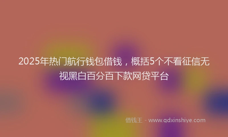 2025年热门航行钱包借钱，概括5个不看征信无视黑白百分百下款网贷平台