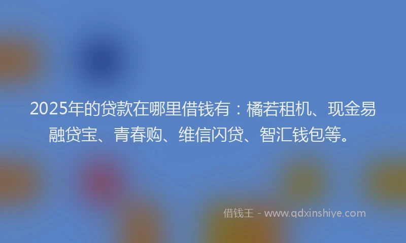 2025年的贷款在哪里借钱有：橘若租机、现金易融贷宝、青春购、维信闪贷、智汇钱包等。