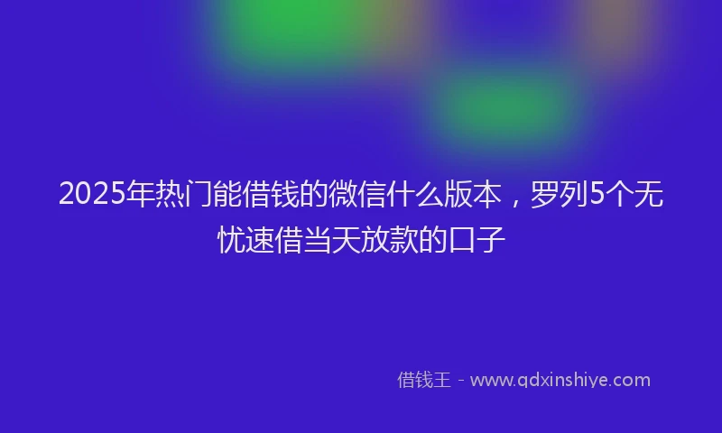 2025年热门能借钱的微信什么版本，罗列5个无忧速借当天放款的口子