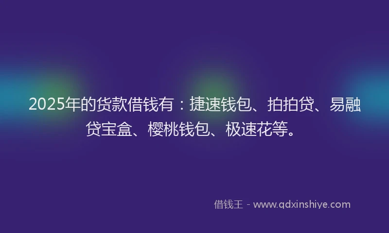 2025年的货款借钱有：捷速钱包、拍拍贷、易融贷宝盒、樱桃钱包、极速花等。