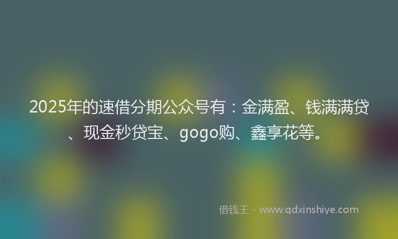 2025年的速借分期公众号有：金满盈、钱满满贷、现金秒贷宝、gogo购、鑫享花等。