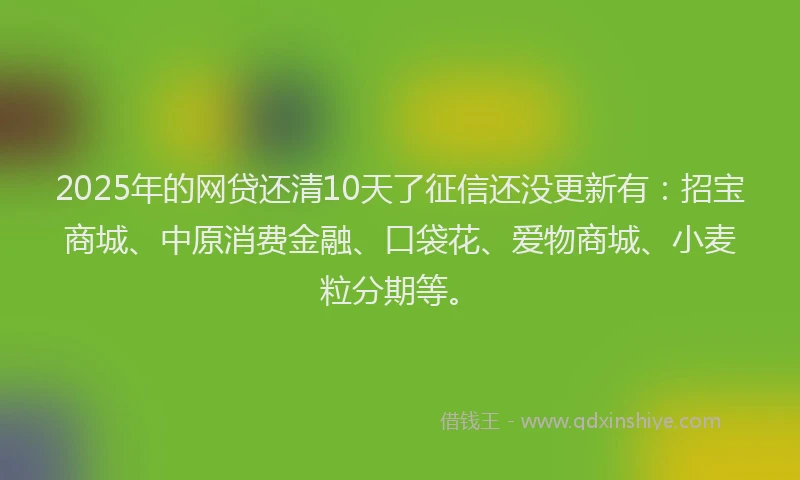 2025年的网贷还清10天了征信还没更新有：招宝商城、中原消费金融、口袋花、爱物商城、小麦粒分期等。