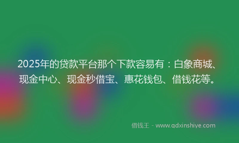 2025年的贷款平台那个下款容易有：白象商城、现金中心、现金秒借宝、惠花钱包、借钱花等。