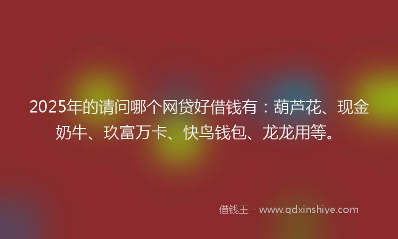 2025年的请问哪个网贷好借钱有：葫芦花、现金奶牛、玖富万卡、快鸟钱包、龙龙用等。