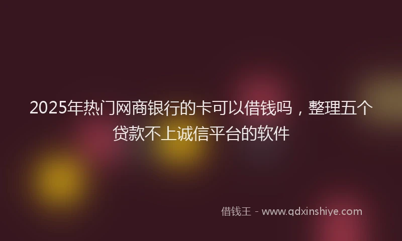 2025年热门网商银行的卡可以借钱吗，整理五个贷款不上诚信平台的软件