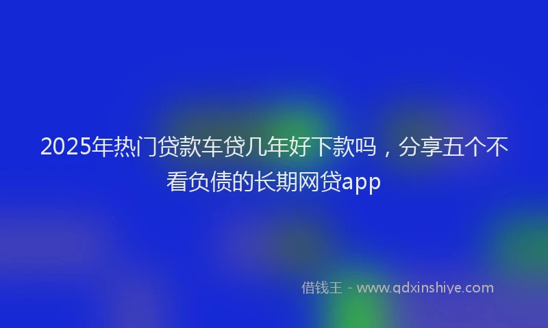 2025年热门贷款车贷几年好下款吗，分享五个不看负债的长期网贷app