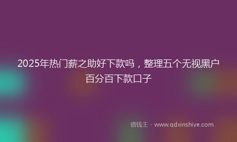 2025年热门薪之助好下款吗，整理五个无视黑户百分百下款口子