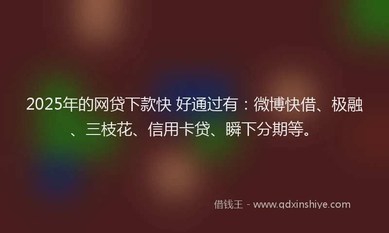 2025年的网贷下款快 好通过有：微博快借、极融、三枝花、信用卡贷、瞬下分期等。