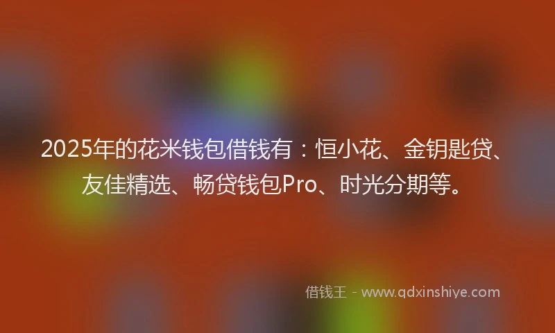 2025年的花米钱包借钱有：恒小花、金钥匙贷、友佳精选、畅贷钱包Pro、时光分期等。