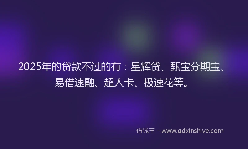 2025年的贷款不过的有：星辉贷、甄宝分期宝、易借速融、超人卡、极速花等。