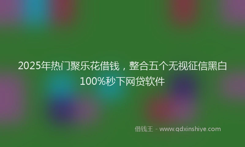 2025年热门聚乐花借钱，整合五个无视征信黑白100%秒下网贷软件