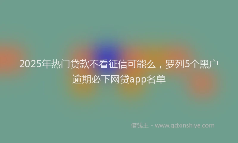 2025年热门贷款不看征信可能么，罗列5个黑户逾期必下网贷app名单