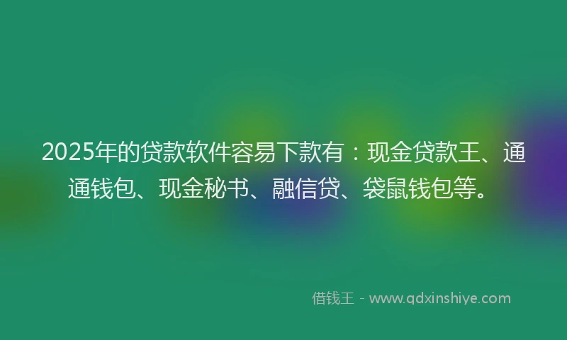 2025年的贷款软件容易下款有：现金贷款王、通通钱包、现金秘书、融信贷、袋鼠钱包等。