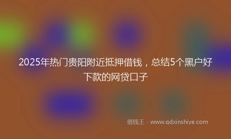 2025年热门贵阳附近抵押借钱，总结5个黑户好下款的网贷口子