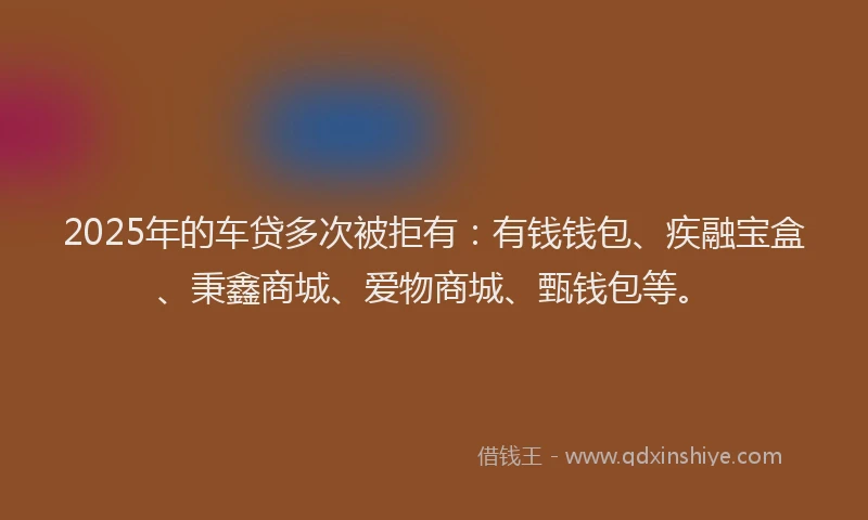 2025年的车贷多次被拒有：有钱钱包、疾融宝盒、秉鑫商城、爱物商城、甄钱包等。