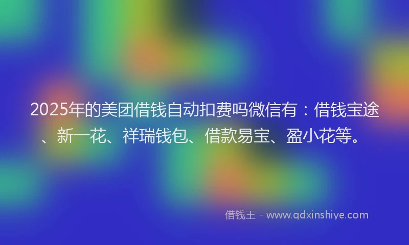 2025年的美团借钱自动扣费吗微信有：借钱宝途、新一花、祥瑞钱包、借款易宝、盈小花等。