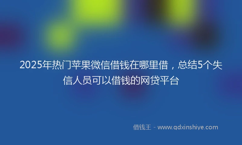 2025年热门苹果微信借钱在哪里借，总结5个失信人员可以借钱的网贷平台