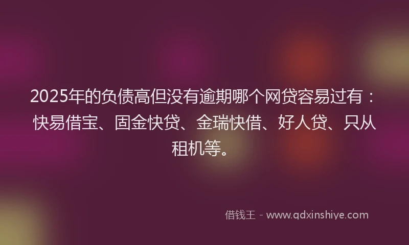 2025年的负债高但没有逾期哪个网贷容易过有：快易借宝、固金快贷、金瑞快借、好人贷、只从租机等。