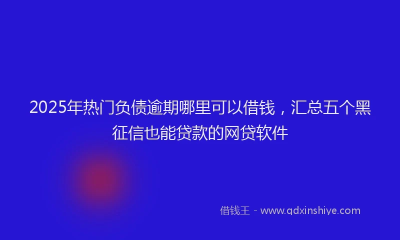 2025年热门负债逾期哪里可以借钱，汇总五个黑征信也能贷款的网贷软件