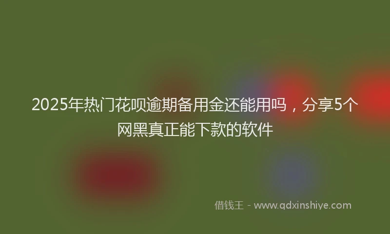 2025年热门花呗逾期备用金还能用吗，分享5个网黑真正能下款的软件
