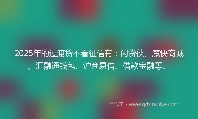2025年的过渡贷不看征信有：闪贷侠、魔快商城、汇融通钱包、沪商易借、借款宝融等。