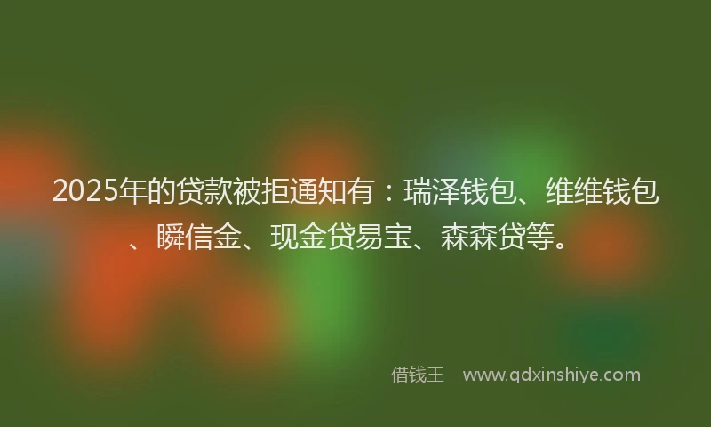 2025年的贷款被拒通知有：瑞泽钱包、维维钱包、瞬信金、现金贷易宝、森森贷等。