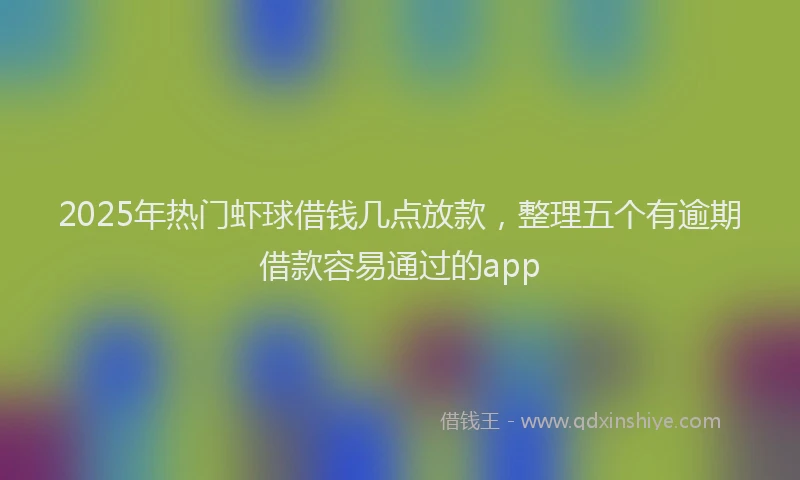 2025年热门虾球借钱几点放款，整理五个有逾期借款容易通过的app