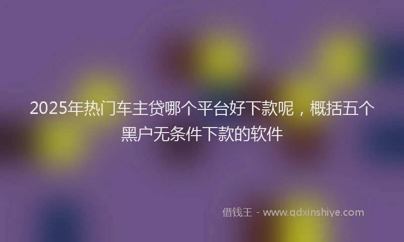 2025年热门车主贷哪个平台好下款呢，概括五个黑户无条件下款的软件