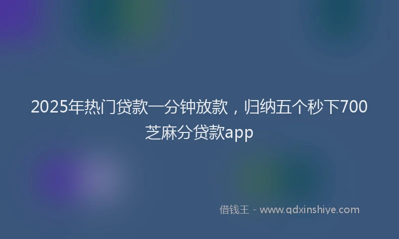 2025年热门贷款一分钟放款，归纳五个秒下700芝麻分贷款app