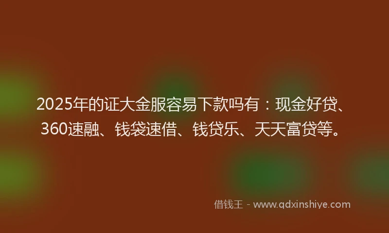 2025年的证大金服容易下款吗有：现金好贷、360速融、钱袋速借、钱贷乐、天天富贷等。
