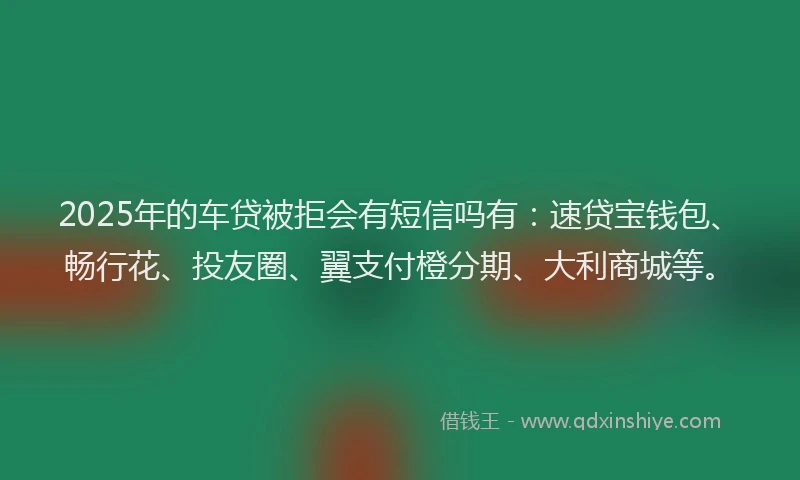2025年的车贷被拒会有短信吗有：速贷宝钱包、畅行花、投友圈、翼支付橙分期、大利商城等。