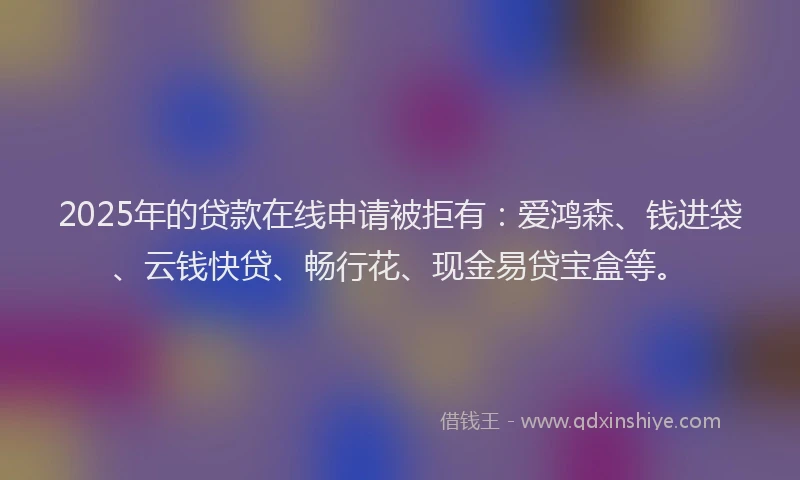 2025年的贷款在线申请被拒有：爱鸿森、钱进袋、云钱快贷、畅行花、现金易贷宝盒等。