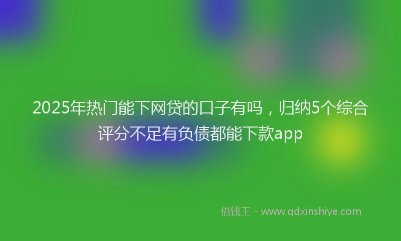 2025年热门能下网贷的口子有吗，归纳5个综合评分不足有负债都能下款app