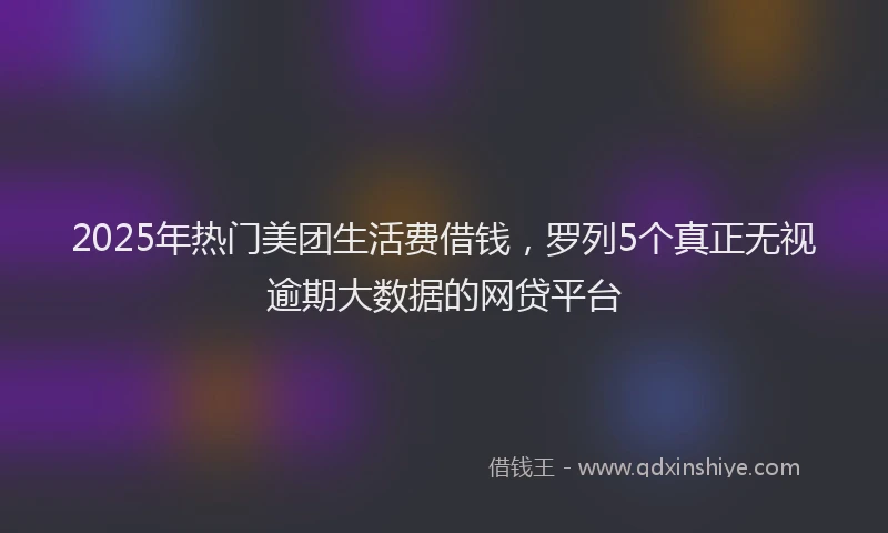 2025年热门美团生活费借钱，罗列5个真正无视逾期大数据的网贷平台