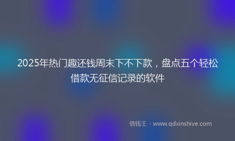 2025年热门趣还钱周末下不下款，盘点五个轻松借款无征信记录的软件