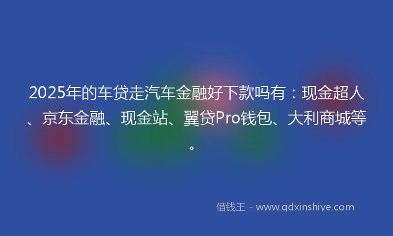 2025年的车贷走汽车金融好下款吗有：现金超人、京东金融、现金站、翼贷Pro钱包、大利商城等。