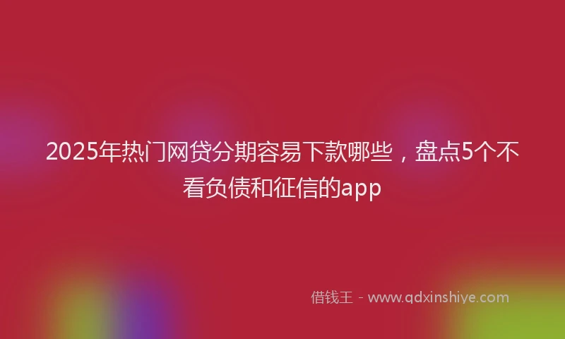 2025年热门网贷分期容易下款哪些，盘点5个不看负债和征信的app