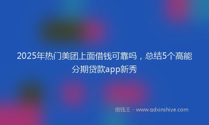 2025年热门美团上面借钱可靠吗，总结5个高能分期贷款app新秀