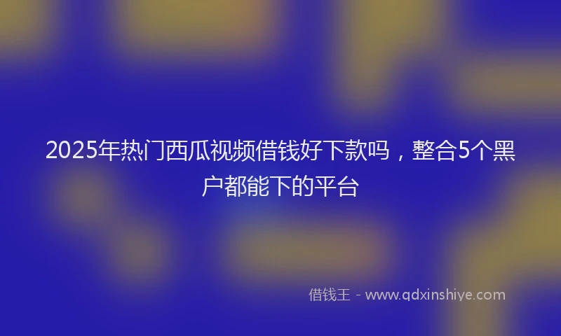 2025年热门西瓜视频借钱好下款吗，整合5个黑户都能下的平台