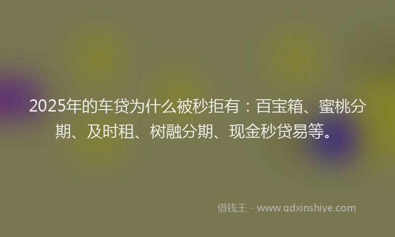 2025年的车贷为什么被秒拒有：百宝箱、蜜桃分期、及时租、树融分期、现金秒贷易等。