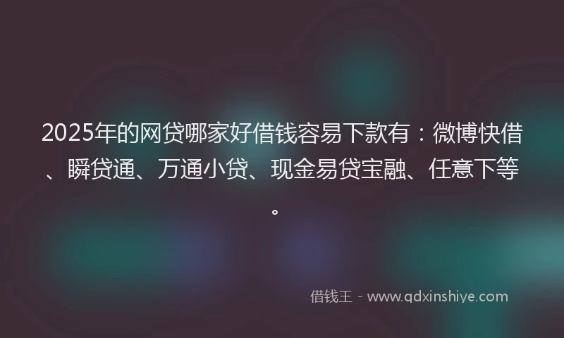 2025年的网贷哪家好借钱容易下款有：微博快借、瞬贷通、万通小贷、现金易贷宝融、任意下等。