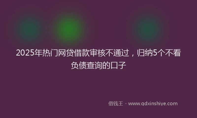 2025年热门网贷借款审核不通过，归纳5个不看负债查询的口子