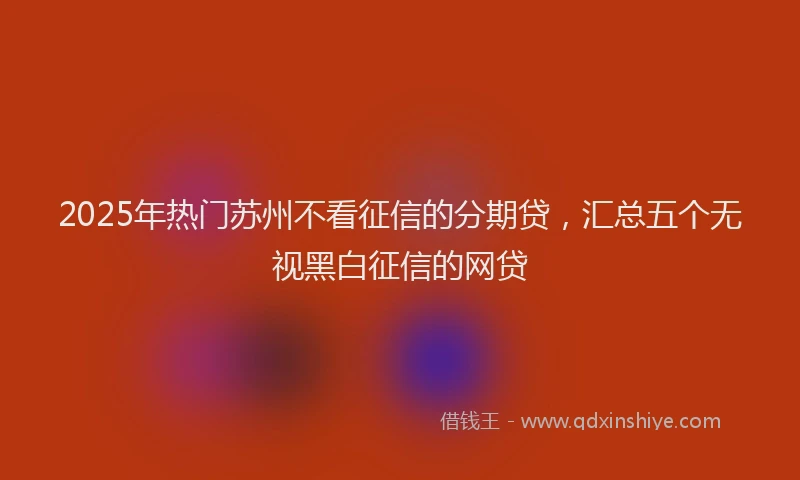 2025年热门苏州不看征信的分期贷，汇总五个无视黑白征信的网贷