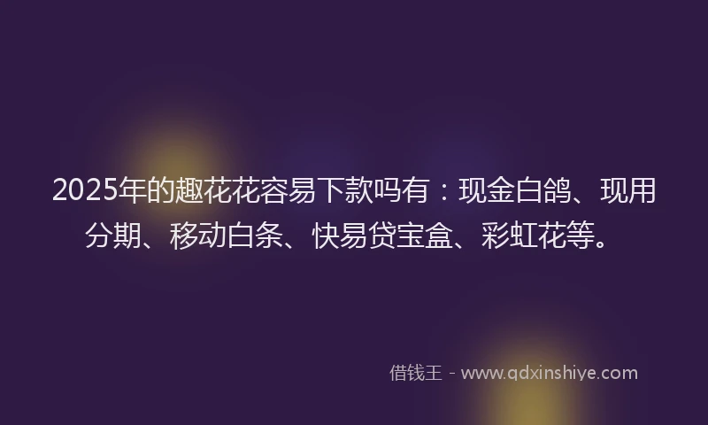 2025年的趣花花容易下款吗有：现金白鸽、现用分期、移动白条、快易贷宝盒、彩虹花等。