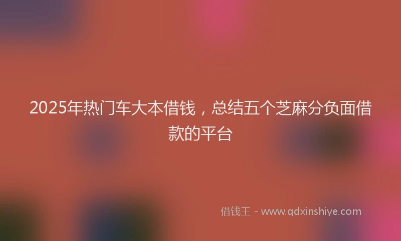 2025年热门车大本借钱，总结五个芝麻分负面借款的平台