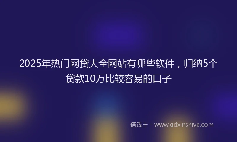 2025年热门网贷大全网站有哪些软件，归纳5个贷款10万比较容易的口子