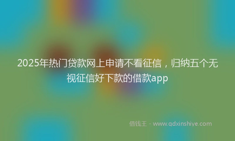 2025年热门贷款网上申请不看征信，归纳五个无视征信好下款的借款app