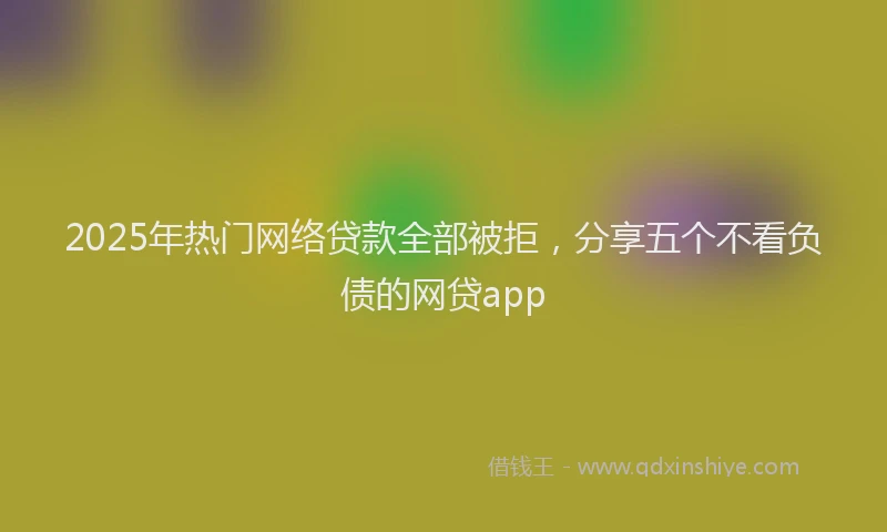 2025年热门网络贷款全部被拒，分享五个不看负债的网贷app