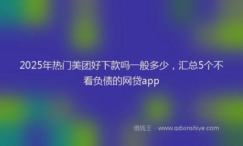 2025年热门美团好下款吗一般多少，汇总5个不看负债的网贷app