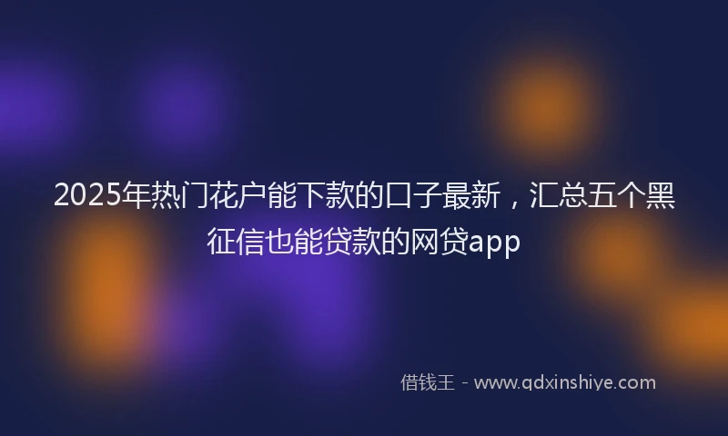 2025年热门花户能下款的口子最新，汇总五个黑征信也能贷款的网贷app
